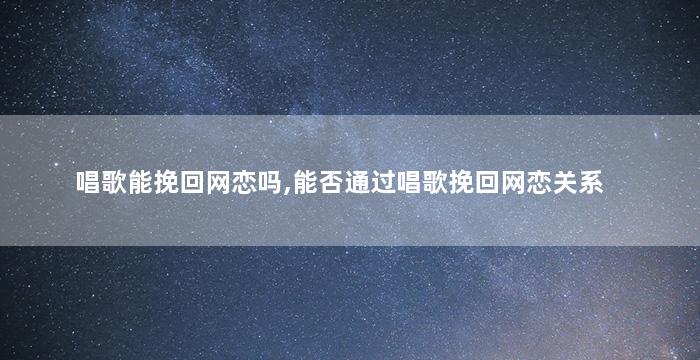 唱歌能挽回网恋吗,能否通过唱歌挽回网恋关系