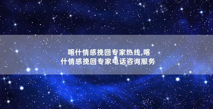 喀什情感挽回专家热线,喀什情感挽回专家电话咨询服务