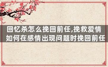 回忆杀怎么挽回前任,挽救爱情  如何在感情出现问题时挽回前任？