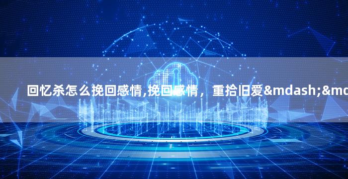 回忆杀怎么挽回感情,挽回感情，重拾旧爱——如何进行回忆杀？