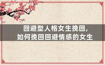 回避型人格女生挽回,如何挽回回避情感的女生