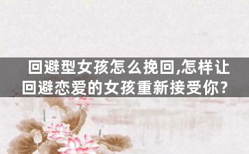 回避型女孩怎么挽回,怎样让回避恋爱的女孩重新接受你？