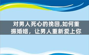 对男人死心的挽回,如何重振婚姻，让男人重新爱上你