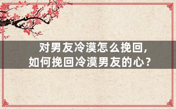 对男友冷漠怎么挽回,如何挽回冷漠男友的心？