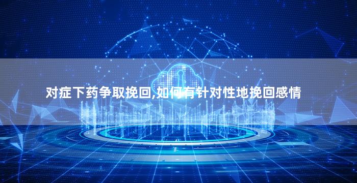 对症下药争取挽回,如何有针对性地挽回感情