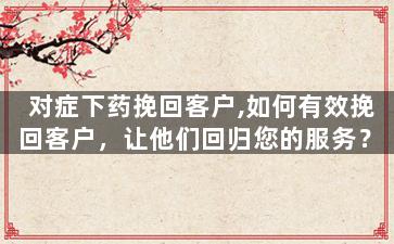 对症下药挽回客户,如何有效挽回客户，让他们回归您的服务？