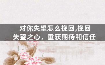 对你失望怎么挽回,挽回失望之心，重获期待和信任