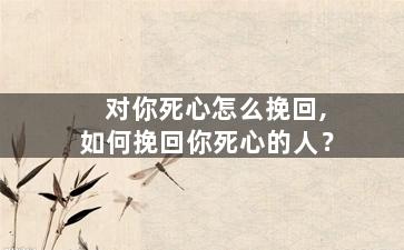 对你死心怎么挽回,如何挽回你死心的人？