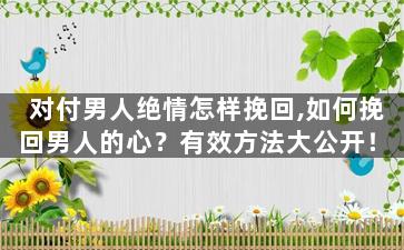 对付男人绝情怎样挽回,如何挽回男人的心？有效方法大公开！