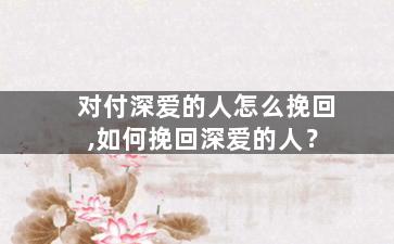 对付深爱的人怎么挽回,如何挽回深爱的人？