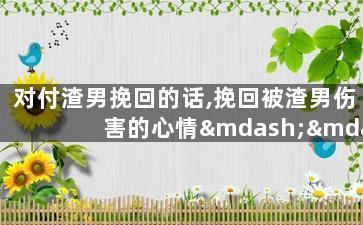 对付渣男挽回的话,挽回被渣男伤害的心情——有效方式推荐