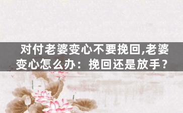 对付老婆变心不要挽回,老婆变心怎么办：挽回还是放手？