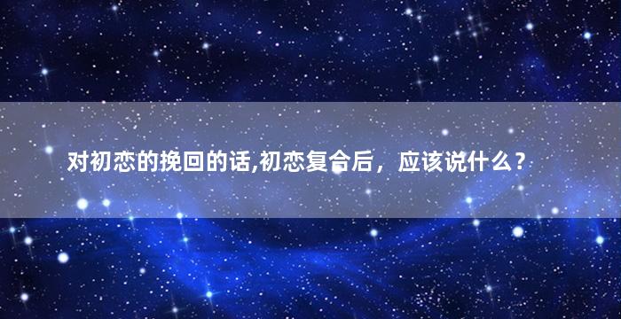 对初恋的挽回的话,初恋复合后，应该说什么？