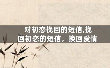 对初恋挽回的短信,挽回初恋的短信，换回爱情