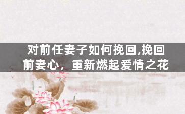 对前任妻子如何挽回,挽回前妻心，重新燃起爱情之花