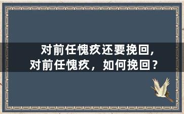 对前任愧疚还要挽回,对前任愧疚，如何挽回？