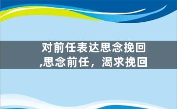 对前任表达思念挽回,思念前任，渴求挽回