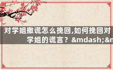 对学姐撒谎怎么挽回,如何挽回对学姐的谎言？——改变原标题