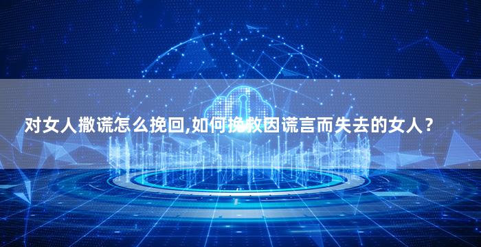 对女人撒谎怎么挽回,如何挽救因谎言而失去的女人？