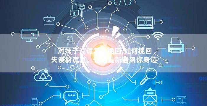 对妹子说谎怎么挽回,如何挽回失误的谎言，让她重新回到你身边