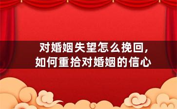 对婚姻失望怎么挽回,如何重拾对婚姻的信心