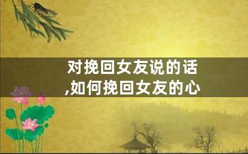 对挽回女友说的话,如何挽回女友的心