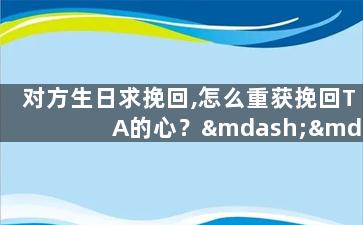 对方生日求挽回,怎么重获挽回TA的心？——对方生日必学技巧