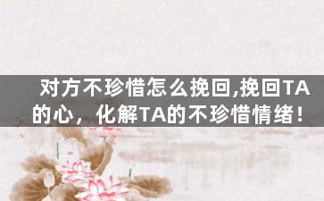 对方不珍惜怎么挽回,挽回TA的心，化解TA的不珍惜情绪！