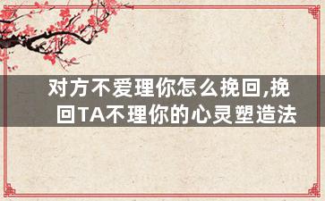 对方不爱理你怎么挽回,挽回TA不理你的心灵塑造法