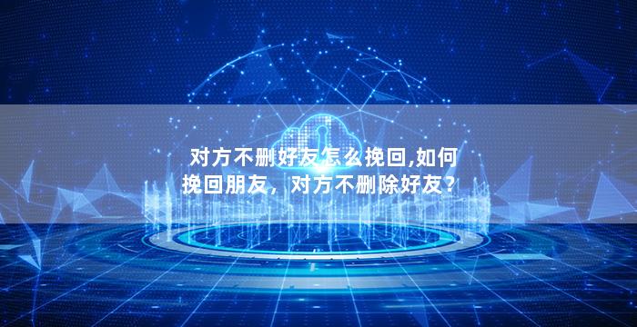 对方不删好友怎么挽回,如何挽回朋友，对方不删除好友？
