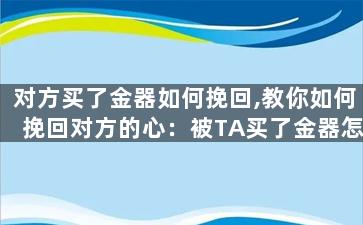 对方买了金器如何挽回,教你如何挽回对方的心：被TA买了金器怎么办
