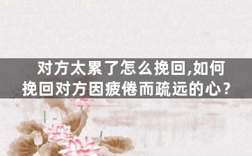 对方太累了怎么挽回,如何挽回对方因疲倦而疏远的心？