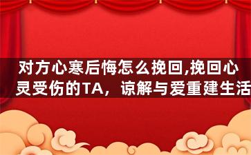 对方心寒后悔怎么挽回,挽回心灵受伤的TA，谅解与爱重建生活