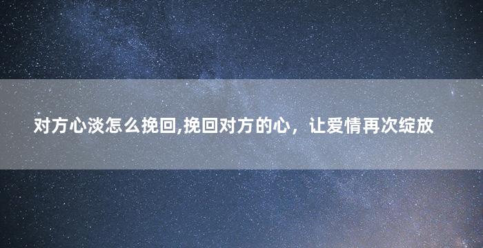对方心淡怎么挽回,挽回对方的心，让爱情再次绽放