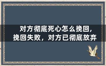 对方彻底死心怎么挽回,挽回失败，对方已彻底放弃