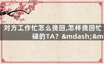 对方工作忙怎么挽回,怎样挽回忙碌的TA？——关于重拾爱情的小建议