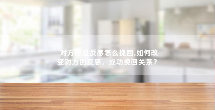 对方总是反感怎么挽回,如何改变对方的反感，成功挽回关系？