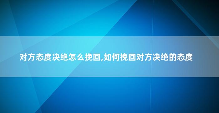对方态度决绝怎么挽回,如何挽回对方决绝的态度