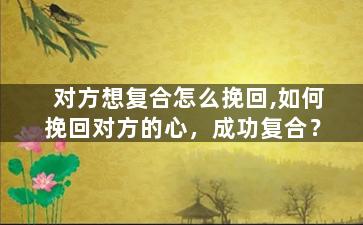 对方想复合怎么挽回,如何挽回对方的心，成功复合？