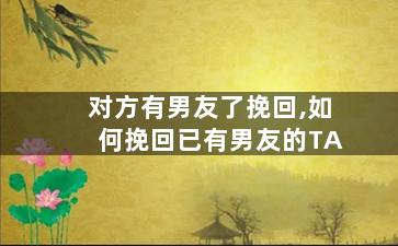 对方有男友了挽回,如何挽回已有男友的TA