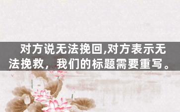 对方说无法挽回,对方表示无法挽救，我们的标题需要重写。