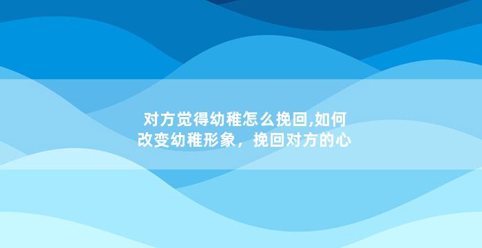 对方觉得幼稚怎么挽回,如何改变幼稚形象，挽回对方的心