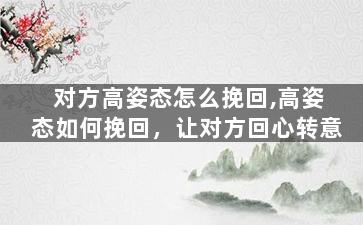 对方高姿态怎么挽回,高姿态如何挽回，让对方回心转意
