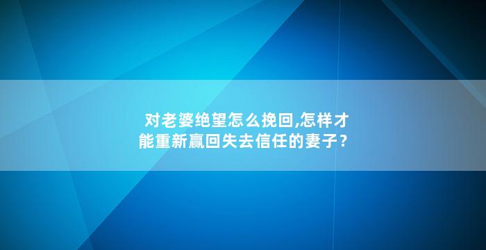 对老婆绝望怎么挽回,怎样才能重新赢回失去信任的妻子？