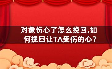 对象伤心了怎么挽回,如何挽回让TA受伤的心？