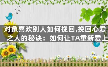 对象喜欢别人如何挽回,挽回心爱之人的秘诀：如何让TA重新爱上你？