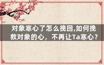 对象寒心了怎么挽回,如何挽救对象的心，不再让Ta寒心？