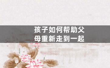 孩子如何帮助父母重新走到一起