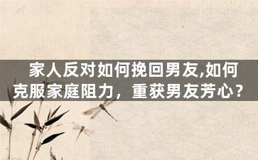 家人反对如何挽回男友,如何克服家庭阻力，重获男友芳心？