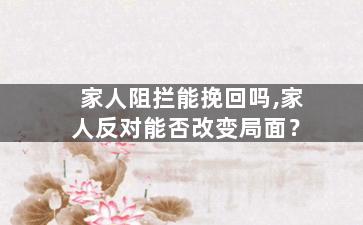 家人阻拦能挽回吗,家人反对能否改变局面？